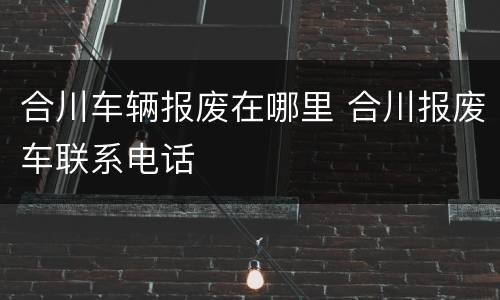 合川车辆报废在哪里 合川报废车联系电话