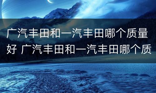 广汽丰田和一汽丰田哪个质量好 广汽丰田和一汽丰田哪个质量好一点
