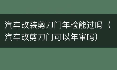 汽车改装剪刀门年检能过吗（汽车改剪刀门可以年审吗）