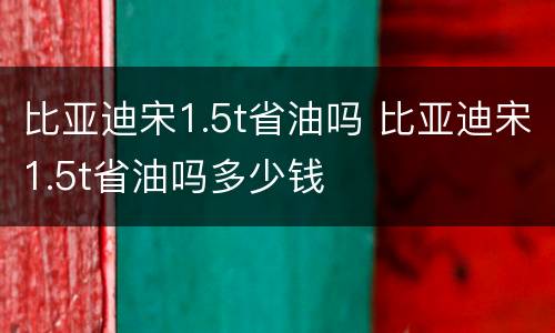 比亚迪宋1.5t省油吗 比亚迪宋1.5t省油吗多少钱