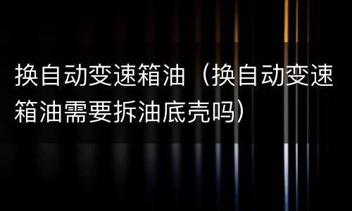 换自动变速箱油（换自动变速箱油需要拆油底壳吗）