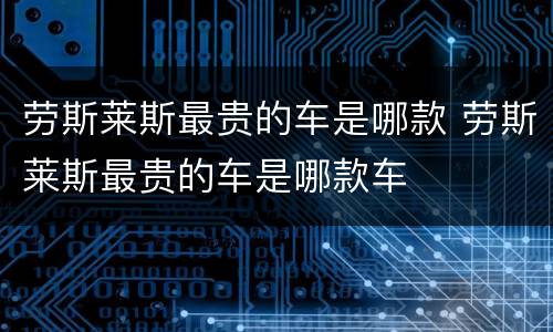 劳斯莱斯最贵的车是哪款 劳斯莱斯最贵的车是哪款车
