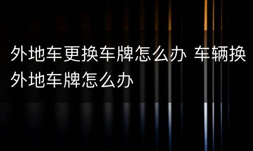 外地车更换车牌怎么办 车辆换外地车牌怎么办