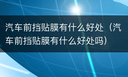 汽车前挡贴膜有什么好处（汽车前挡贴膜有什么好处吗）