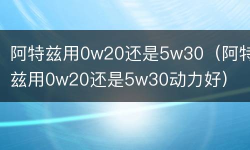 阿特兹用0w20还是5w30（阿特兹用0w20还是5w30动力好）
