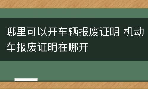 哪里可以开车辆报废证明 机动车报废证明在哪开