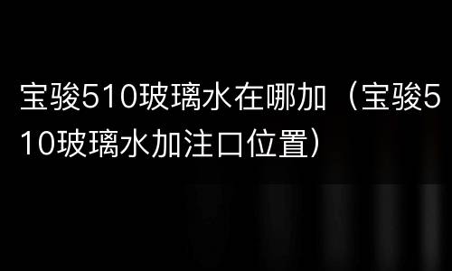 宝骏510玻璃水在哪加（宝骏510玻璃水加注口位置）