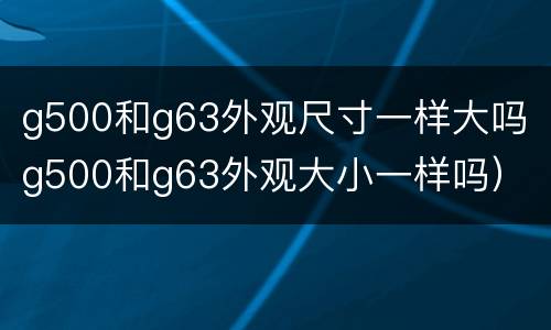 g500和g63外观尺寸一样大吗（g500和g63外观大小一样吗）