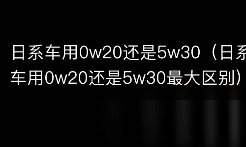 日系车用0w20还是5w30（日系车用0w20还是5w30最大区别）