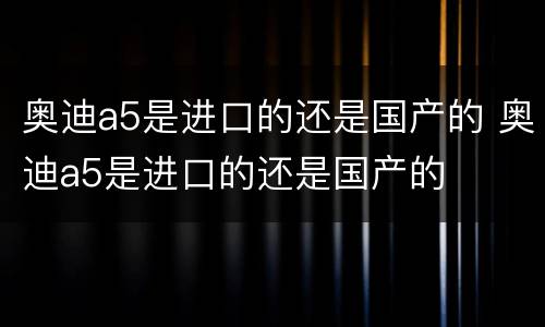 奥迪a5是进口的还是国产的 奥迪a5是进口的还是国产的