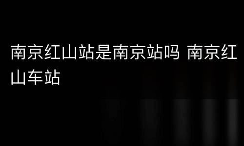 南京红山站是南京站吗 南京红山车站
