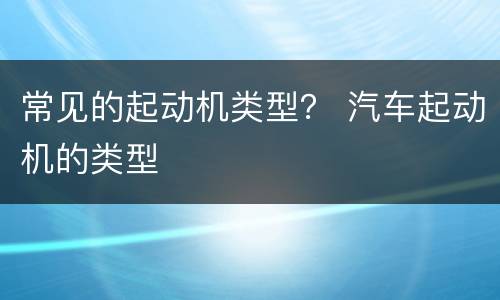 常见的起动机类型？ 汽车起动机的类型
