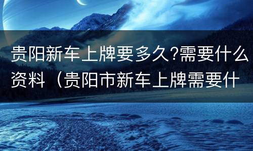 贵阳新车上牌要多久?需要什么资料（贵阳市新车上牌需要什么资料）