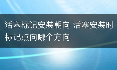 活塞标记安装朝向 活塞安装时标记点向哪个方向