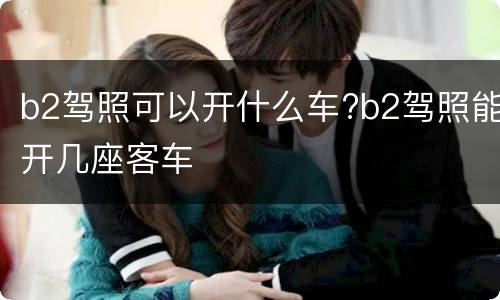 b2驾照可以开什么车?b2驾照能开几座客车