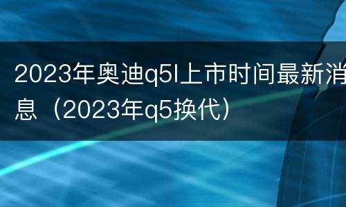 2023年奥迪q5l上市时间最新消息（2023年q5换代）