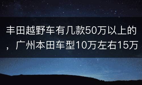 丰田越野车有几款50万以上的，广州本田车型10万左右15万轿车