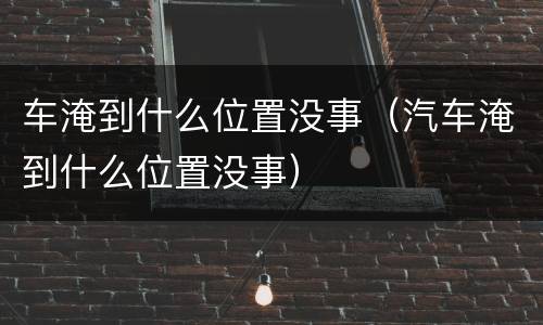 车淹到什么位置没事（汽车淹到什么位置没事）
