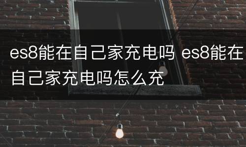 es8能在自己家充电吗 es8能在自己家充电吗怎么充
