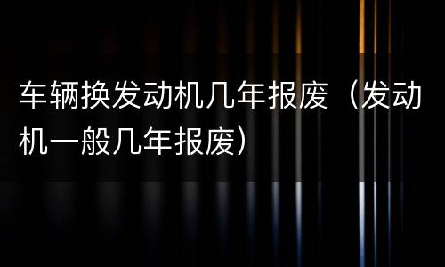 车辆换发动机几年报废（发动机一般几年报废）