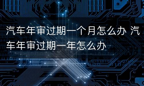 汽车年审过期一个月怎么办 汽车年审过期一年怎么办