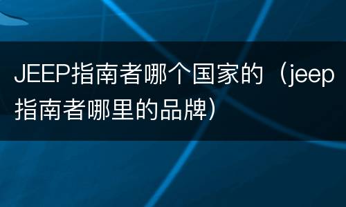 JEEP指南者哪个国家的（jeep指南者哪里的品牌）