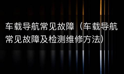 车载导航常见故障（车载导航常见故障及检测维修方法）