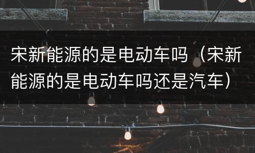 宋新能源的是电动车吗（宋新能源的是电动车吗还是汽车）
