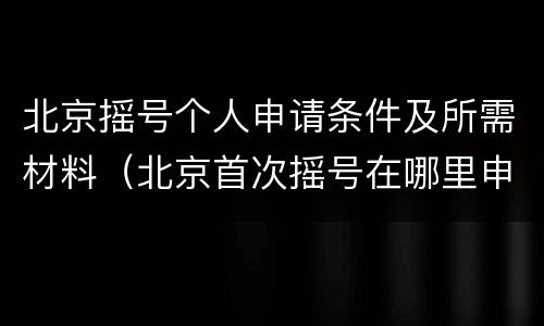 北京摇号个人申请条件及所需材料（北京首次摇号在哪里申请资料）