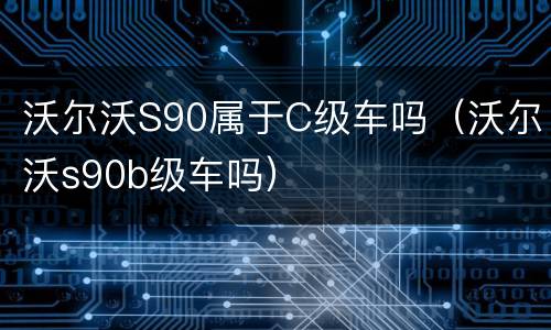 沃尔沃S90属于C级车吗（沃尔沃s90b级车吗）