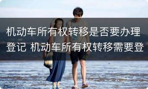 机动车所有权转移是否要办理登记 机动车所有权转移需要登记吗