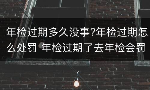 年检过期多久没事?年检过期怎么处罚 年检过期了去年检会罚款吗