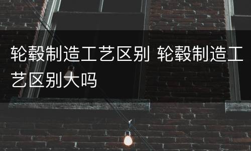 轮毂制造工艺区别 轮毂制造工艺区别大吗