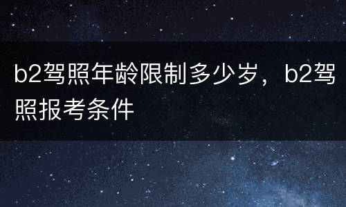 b2驾照年龄限制多少岁，b2驾照报考条件