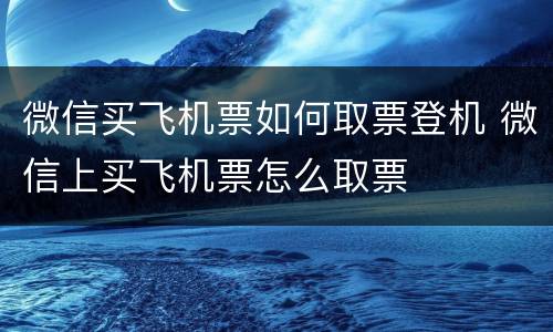 微信买飞机票如何取票登机 微信上买飞机票怎么取票