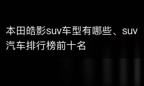本田皓影suv车型有哪些、suv汽车排行榜前十名