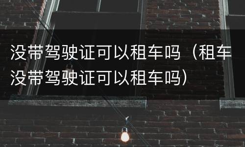 没带驾驶证可以租车吗（租车没带驾驶证可以租车吗）