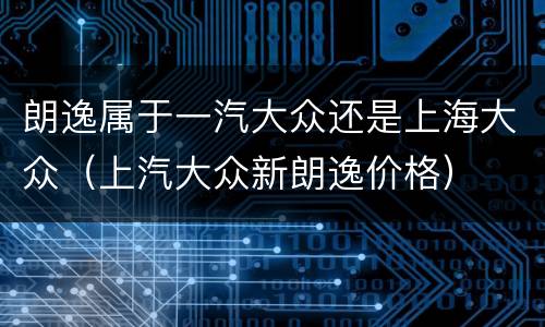 朗逸属于一汽大众还是上海大众（上汽大众新朗逸价格）
