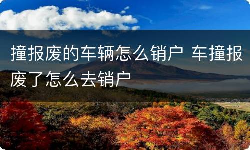 撞报废的车辆怎么销户 车撞报废了怎么去销户