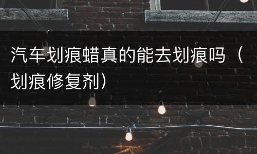 汽车划痕蜡真的能去划痕吗（划痕修复剂）