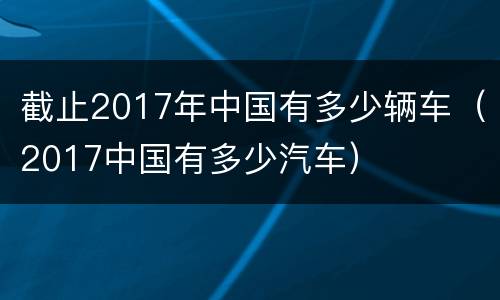 截止2017年中国有多少辆车（2017中国有多少汽车）