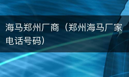 海马郑州厂商（郑州海马厂家电话号码）