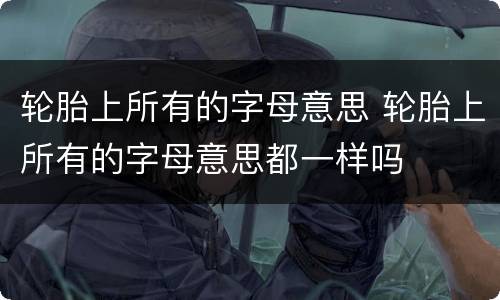 轮胎上所有的字母意思 轮胎上所有的字母意思都一样吗