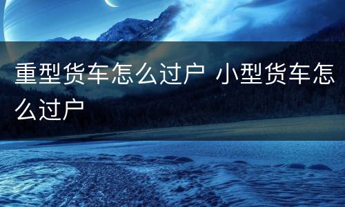 重型货车怎么过户 小型货车怎么过户