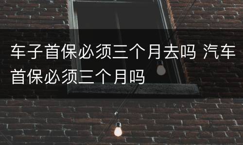 车子首保必须三个月去吗 汽车首保必须三个月吗