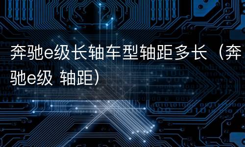 奔驰e级长轴车型轴距多长（奔驰e级 轴距）