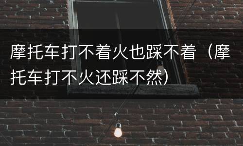 摩托车打不着火也踩不着（摩托车打不火还踩不然）