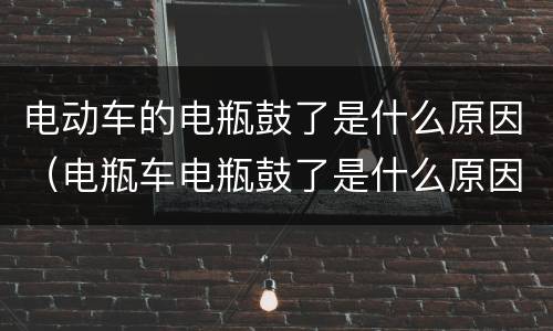 电动车的电瓶鼓了是什么原因（电瓶车电瓶鼓了是什么原因造成的）