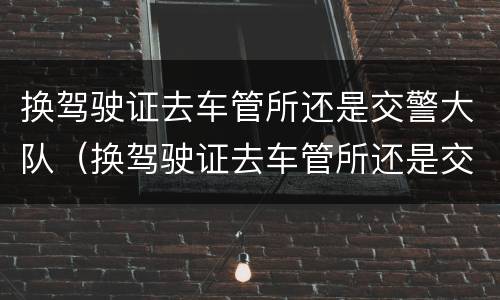 换驾驶证去车管所还是交警大队（换驾驶证去车管所还是交警大队体检）