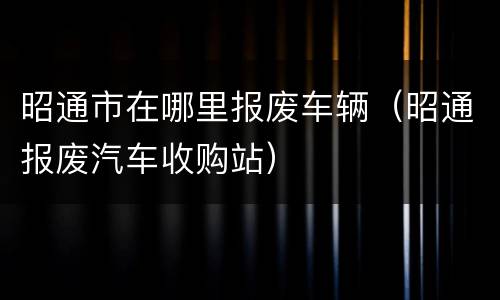 昭通市在哪里报废车辆（昭通报废汽车收购站）